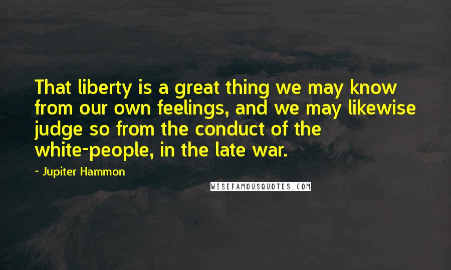 Jupiter Hammon Quotes: That liberty is a great thing we may know from our own feelings, and we may likewise judge so from the conduct of the white-people, in the late war.