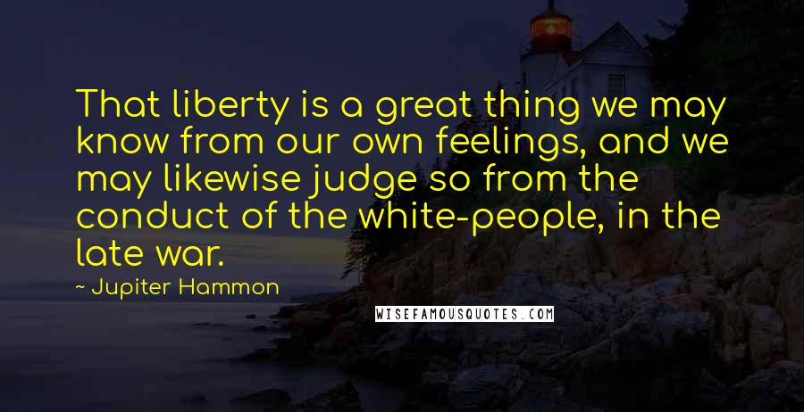 Jupiter Hammon Quotes: That liberty is a great thing we may know from our own feelings, and we may likewise judge so from the conduct of the white-people, in the late war.