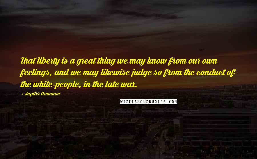 Jupiter Hammon Quotes: That liberty is a great thing we may know from our own feelings, and we may likewise judge so from the conduct of the white-people, in the late war.