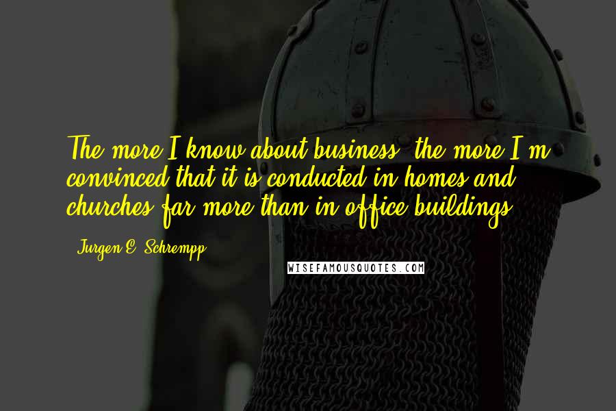 Jurgen E. Schrempp Quotes: The more I know about business, the more I'm convinced that it is conducted in homes and churches far more than in office buildings.
