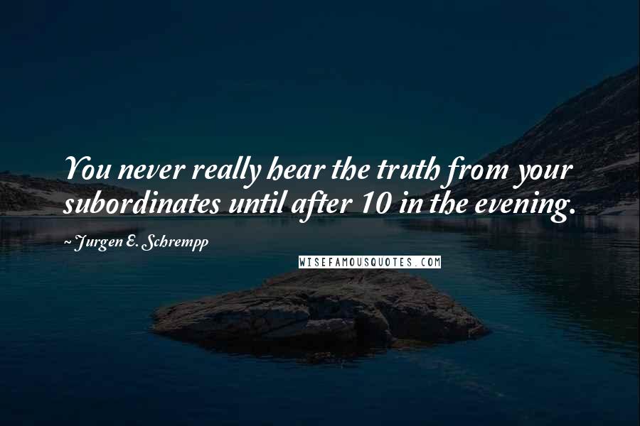 Jurgen E. Schrempp Quotes: You never really hear the truth from your subordinates until after 10 in the evening.