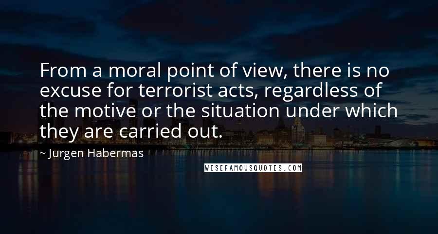Jurgen Habermas Quotes: From a moral point of view, there is no excuse for terrorist acts, regardless of the motive or the situation under which they are carried out.