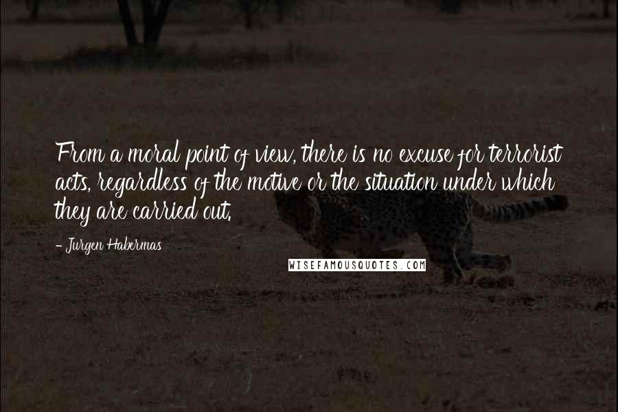 Jurgen Habermas Quotes: From a moral point of view, there is no excuse for terrorist acts, regardless of the motive or the situation under which they are carried out.