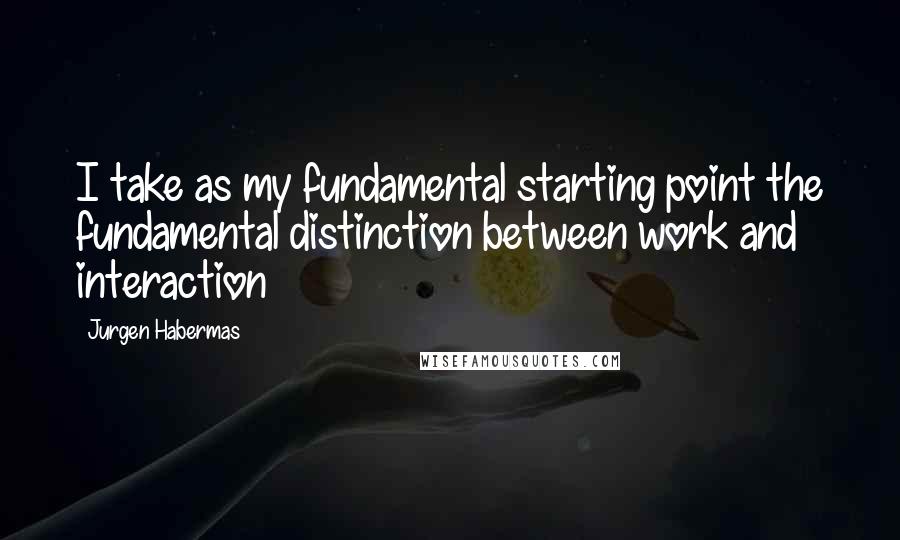 Jurgen Habermas Quotes: I take as my fundamental starting point the fundamental distinction between work and interaction