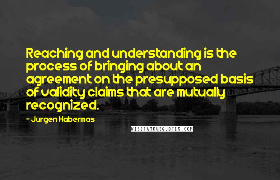 Jurgen Habermas Quotes: Reaching and understanding is the process of bringing about an agreement on the presupposed basis of validity claims that are mutually recognized.