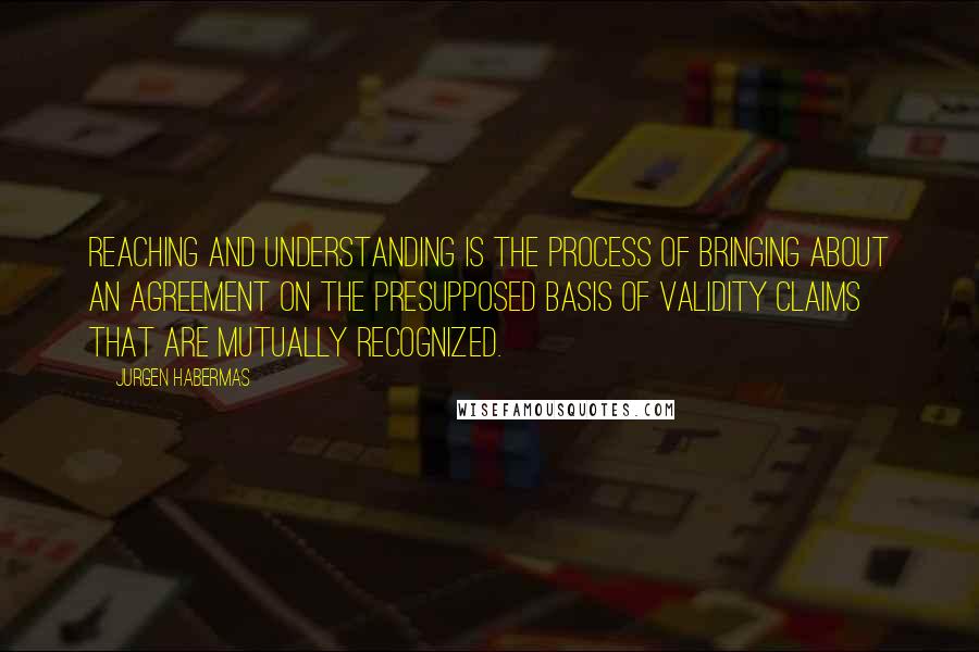 Jurgen Habermas Quotes: Reaching and understanding is the process of bringing about an agreement on the presupposed basis of validity claims that are mutually recognized.