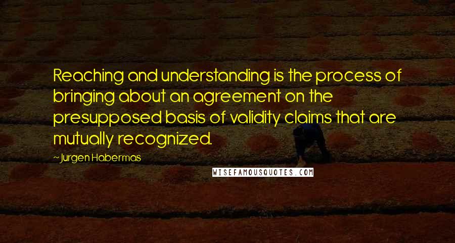 Jurgen Habermas Quotes: Reaching and understanding is the process of bringing about an agreement on the presupposed basis of validity claims that are mutually recognized.