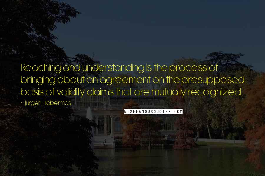 Jurgen Habermas Quotes: Reaching and understanding is the process of bringing about an agreement on the presupposed basis of validity claims that are mutually recognized.