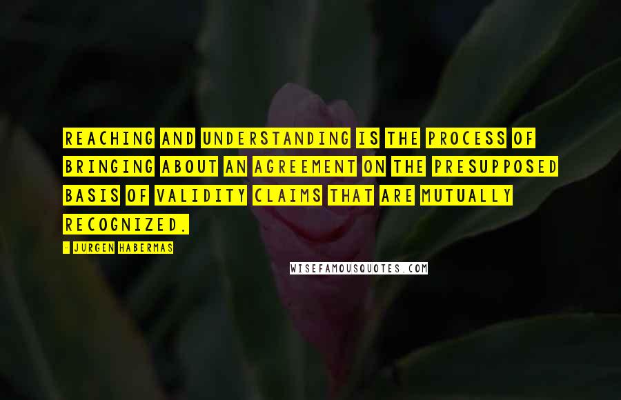 Jurgen Habermas Quotes: Reaching and understanding is the process of bringing about an agreement on the presupposed basis of validity claims that are mutually recognized.
