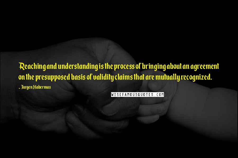Jurgen Habermas Quotes: Reaching and understanding is the process of bringing about an agreement on the presupposed basis of validity claims that are mutually recognized.