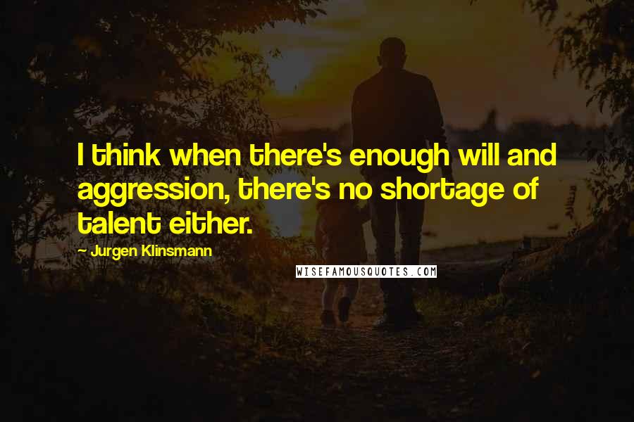 Jurgen Klinsmann Quotes: I think when there's enough will and aggression, there's no shortage of talent either.