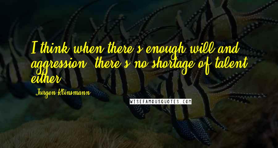 Jurgen Klinsmann Quotes: I think when there's enough will and aggression, there's no shortage of talent either.