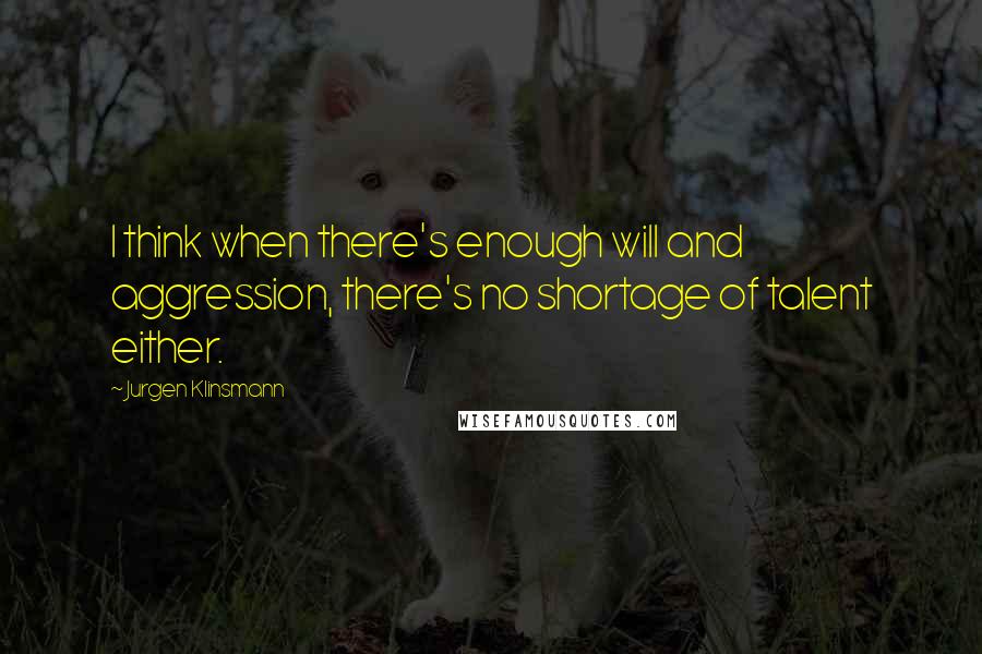 Jurgen Klinsmann Quotes: I think when there's enough will and aggression, there's no shortage of talent either.