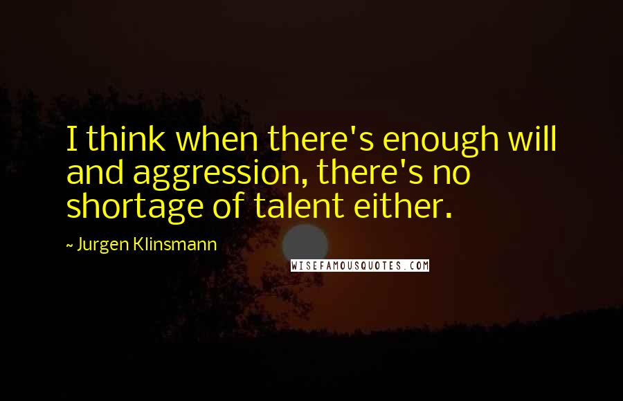 Jurgen Klinsmann Quotes: I think when there's enough will and aggression, there's no shortage of talent either.