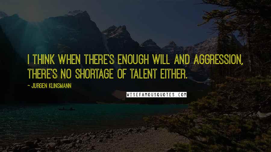 Jurgen Klinsmann Quotes: I think when there's enough will and aggression, there's no shortage of talent either.