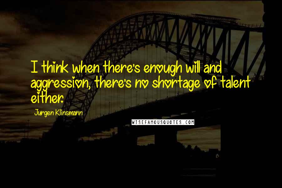 Jurgen Klinsmann Quotes: I think when there's enough will and aggression, there's no shortage of talent either.