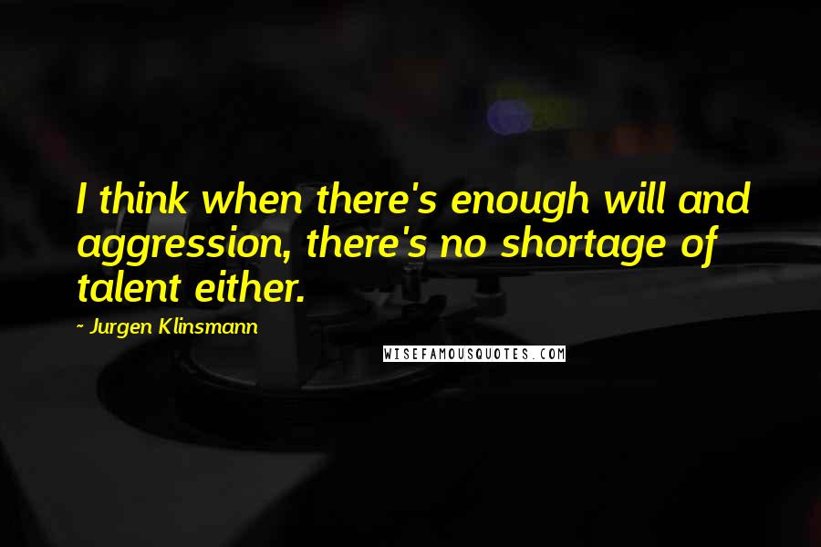 Jurgen Klinsmann Quotes: I think when there's enough will and aggression, there's no shortage of talent either.