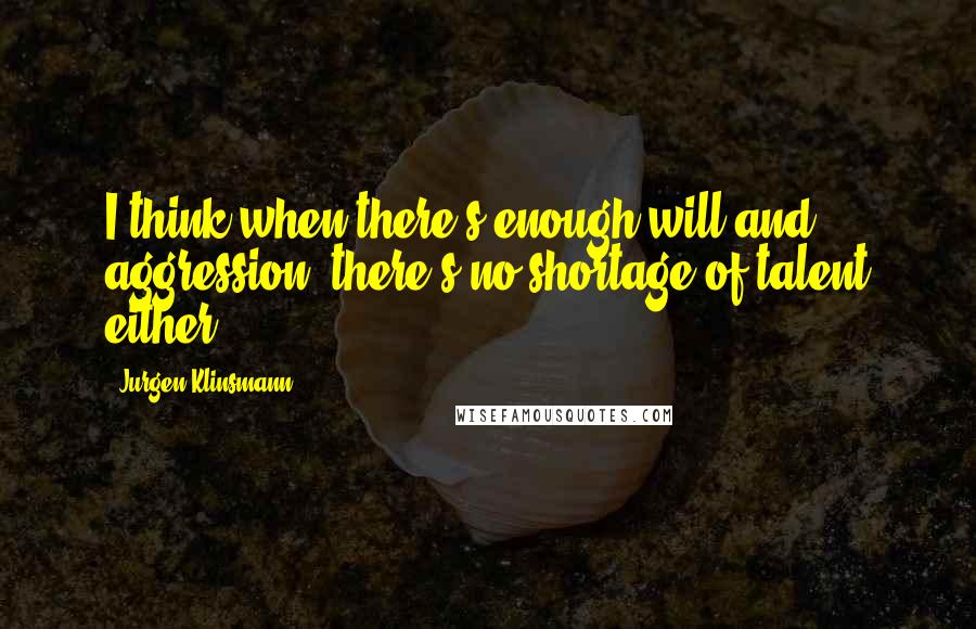 Jurgen Klinsmann Quotes: I think when there's enough will and aggression, there's no shortage of talent either.