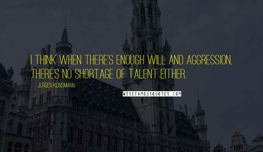 Jurgen Klinsmann Quotes: I think when there's enough will and aggression, there's no shortage of talent either.