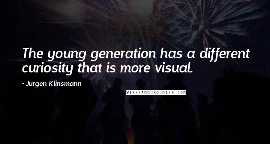 Jurgen Klinsmann Quotes: The young generation has a different curiosity that is more visual.