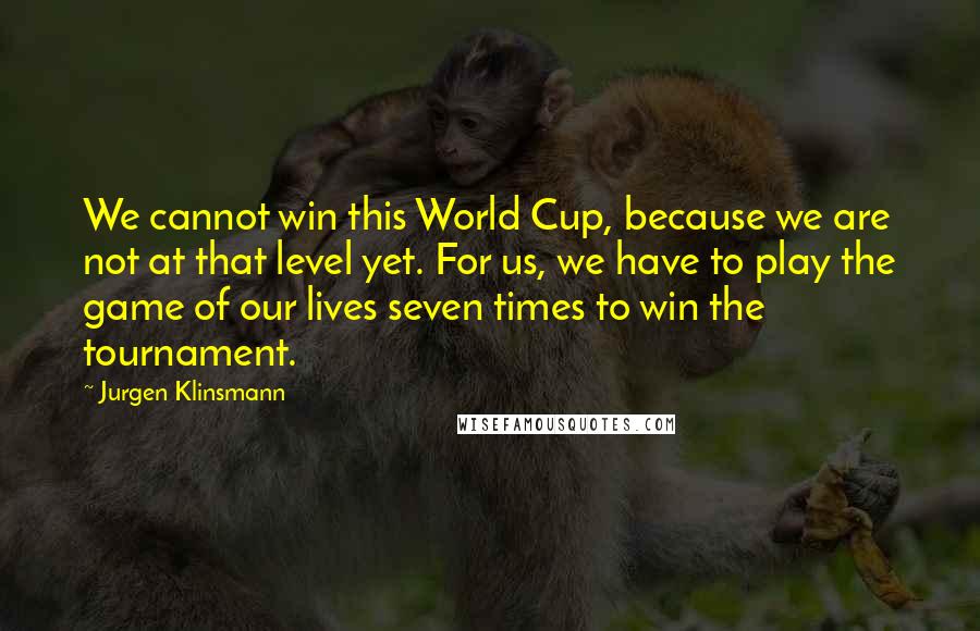 Jurgen Klinsmann Quotes: We cannot win this World Cup, because we are not at that level yet. For us, we have to play the game of our lives seven times to win the tournament.