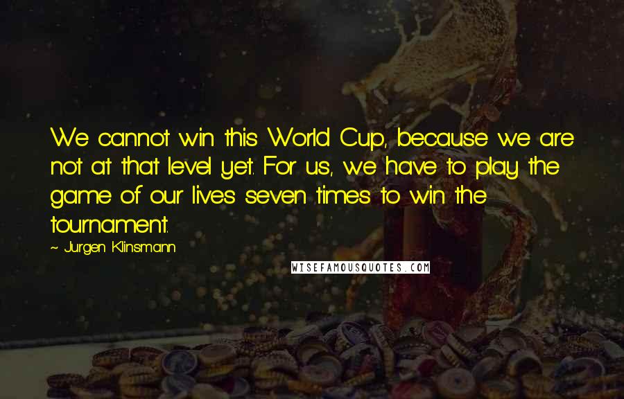 Jurgen Klinsmann Quotes: We cannot win this World Cup, because we are not at that level yet. For us, we have to play the game of our lives seven times to win the tournament.