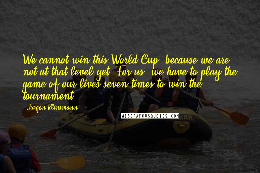 Jurgen Klinsmann Quotes: We cannot win this World Cup, because we are not at that level yet. For us, we have to play the game of our lives seven times to win the tournament.