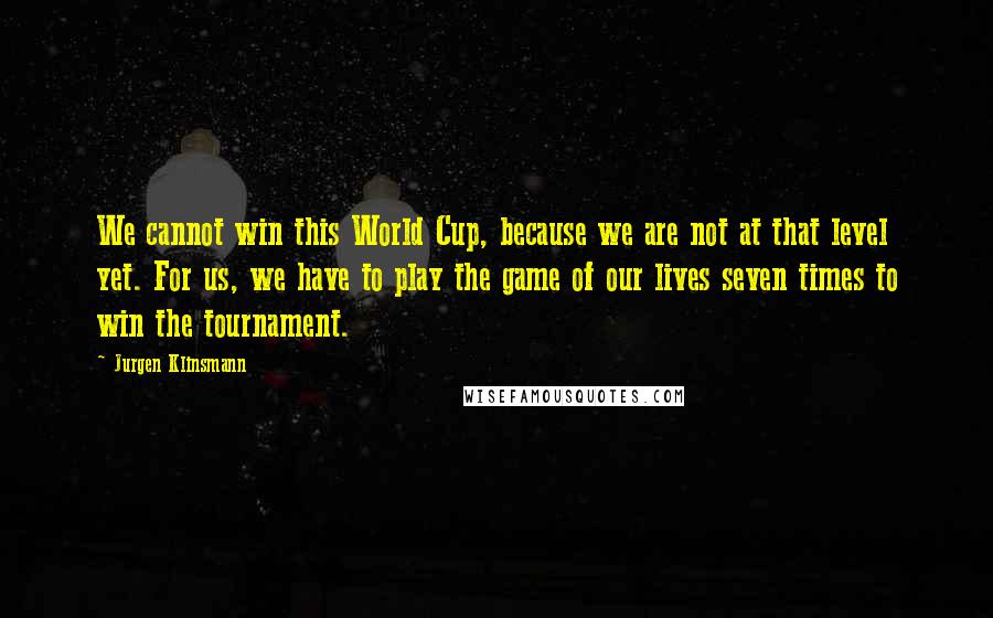 Jurgen Klinsmann Quotes: We cannot win this World Cup, because we are not at that level yet. For us, we have to play the game of our lives seven times to win the tournament.