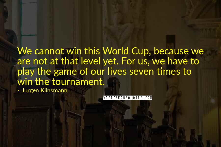 Jurgen Klinsmann Quotes: We cannot win this World Cup, because we are not at that level yet. For us, we have to play the game of our lives seven times to win the tournament.