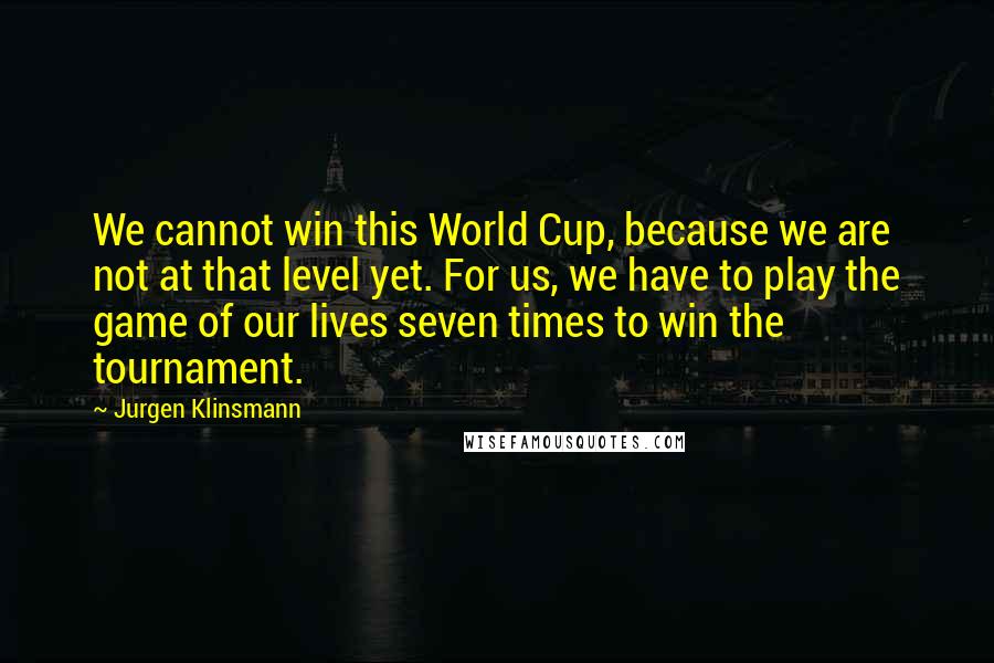 Jurgen Klinsmann Quotes: We cannot win this World Cup, because we are not at that level yet. For us, we have to play the game of our lives seven times to win the tournament.