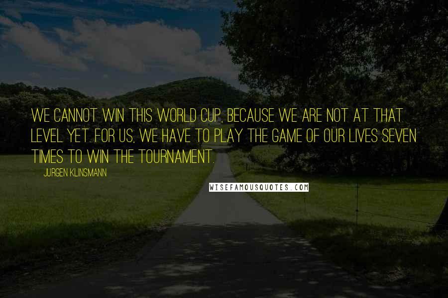 Jurgen Klinsmann Quotes: We cannot win this World Cup, because we are not at that level yet. For us, we have to play the game of our lives seven times to win the tournament.