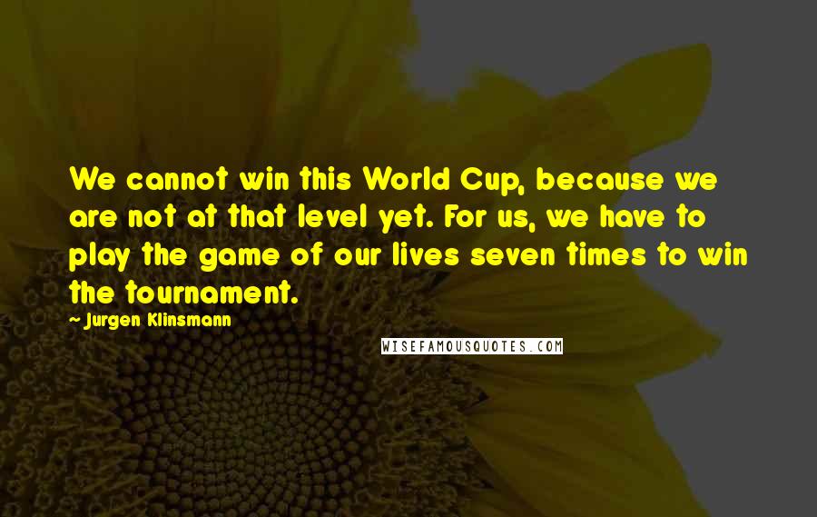 Jurgen Klinsmann Quotes: We cannot win this World Cup, because we are not at that level yet. For us, we have to play the game of our lives seven times to win the tournament.