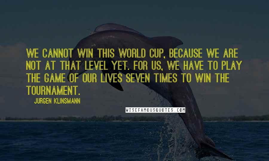 Jurgen Klinsmann Quotes: We cannot win this World Cup, because we are not at that level yet. For us, we have to play the game of our lives seven times to win the tournament.