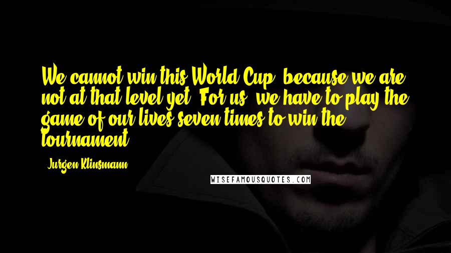 Jurgen Klinsmann Quotes: We cannot win this World Cup, because we are not at that level yet. For us, we have to play the game of our lives seven times to win the tournament.