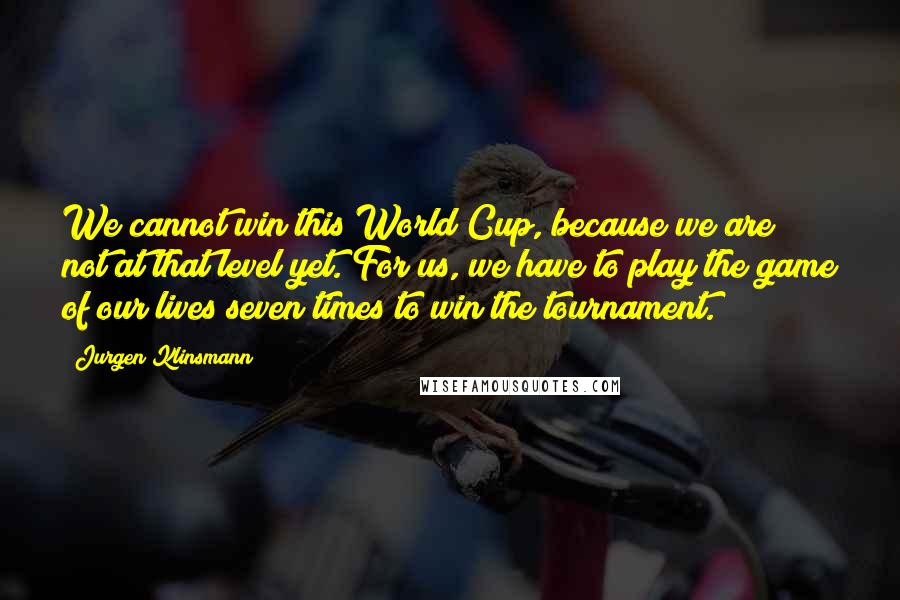 Jurgen Klinsmann Quotes: We cannot win this World Cup, because we are not at that level yet. For us, we have to play the game of our lives seven times to win the tournament.