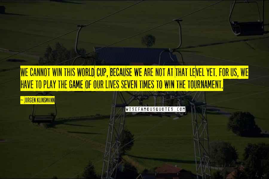 Jurgen Klinsmann Quotes: We cannot win this World Cup, because we are not at that level yet. For us, we have to play the game of our lives seven times to win the tournament.