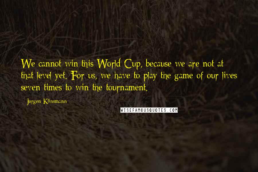 Jurgen Klinsmann Quotes: We cannot win this World Cup, because we are not at that level yet. For us, we have to play the game of our lives seven times to win the tournament.