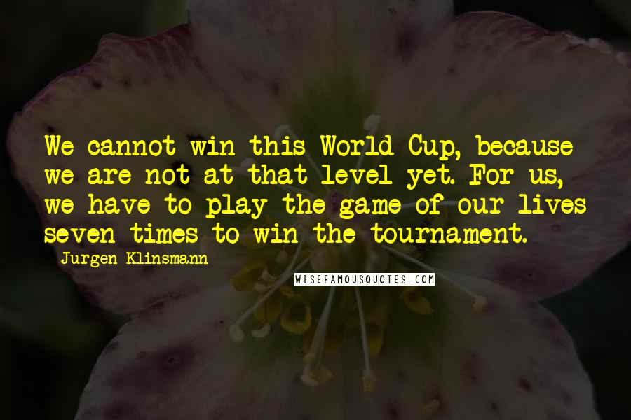 Jurgen Klinsmann Quotes: We cannot win this World Cup, because we are not at that level yet. For us, we have to play the game of our lives seven times to win the tournament.