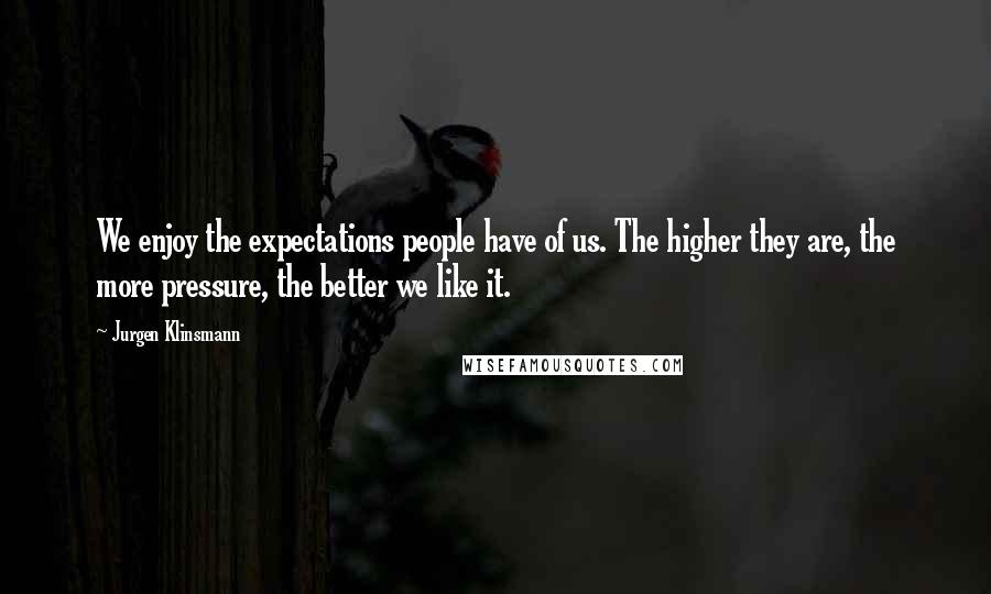 Jurgen Klinsmann Quotes: We enjoy the expectations people have of us. The higher they are, the more pressure, the better we like it.