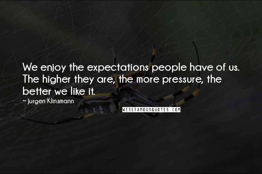 Jurgen Klinsmann Quotes: We enjoy the expectations people have of us. The higher they are, the more pressure, the better we like it.