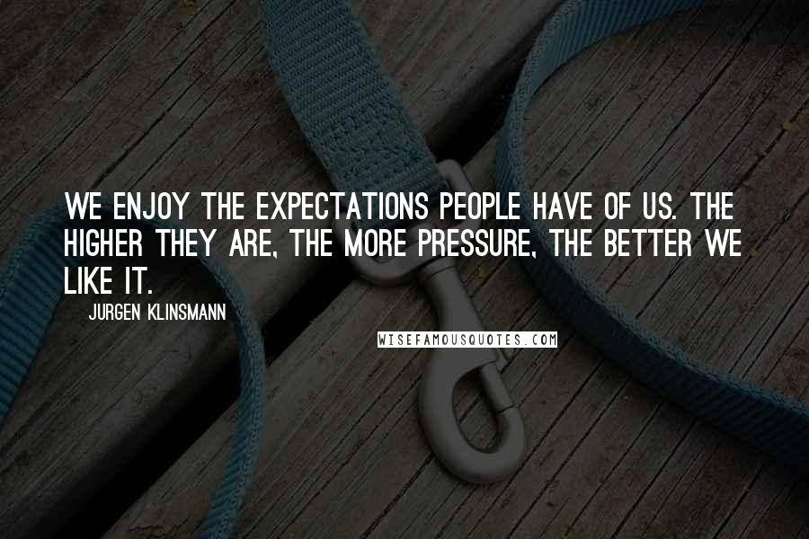 Jurgen Klinsmann Quotes: We enjoy the expectations people have of us. The higher they are, the more pressure, the better we like it.