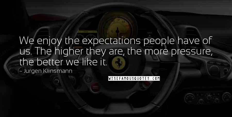 Jurgen Klinsmann Quotes: We enjoy the expectations people have of us. The higher they are, the more pressure, the better we like it.