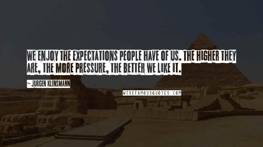 Jurgen Klinsmann Quotes: We enjoy the expectations people have of us. The higher they are, the more pressure, the better we like it.