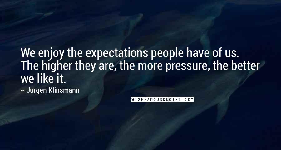 Jurgen Klinsmann Quotes: We enjoy the expectations people have of us. The higher they are, the more pressure, the better we like it.