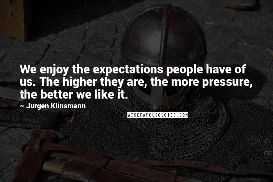 Jurgen Klinsmann Quotes: We enjoy the expectations people have of us. The higher they are, the more pressure, the better we like it.