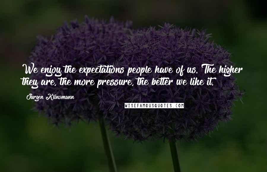 Jurgen Klinsmann Quotes: We enjoy the expectations people have of us. The higher they are, the more pressure, the better we like it.