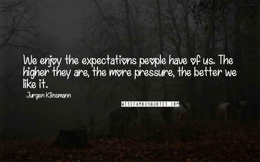 Jurgen Klinsmann Quotes: We enjoy the expectations people have of us. The higher they are, the more pressure, the better we like it.