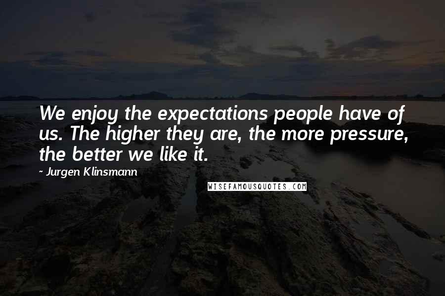 Jurgen Klinsmann Quotes: We enjoy the expectations people have of us. The higher they are, the more pressure, the better we like it.