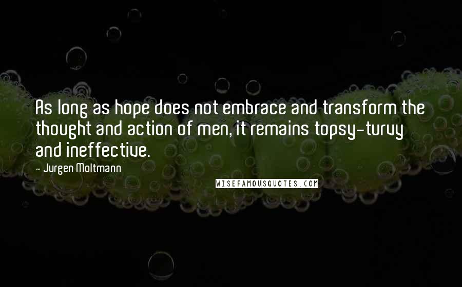 Jurgen Moltmann Quotes: As long as hope does not embrace and transform the thought and action of men, it remains topsy-turvy and ineffective.