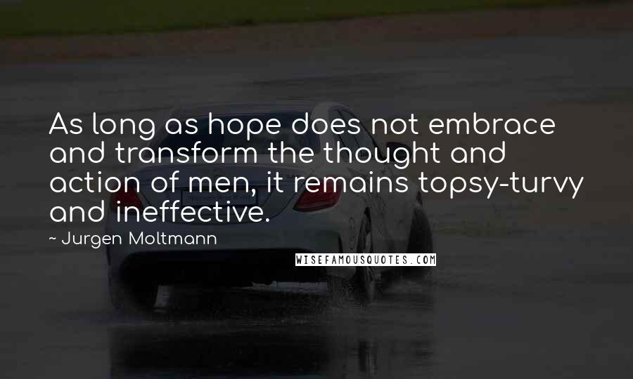 Jurgen Moltmann Quotes: As long as hope does not embrace and transform the thought and action of men, it remains topsy-turvy and ineffective.